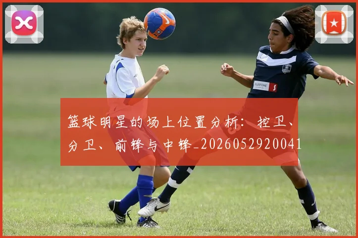 篮球明星的场上位置分析：控卫、分卫、前锋与中锋_20260529200419