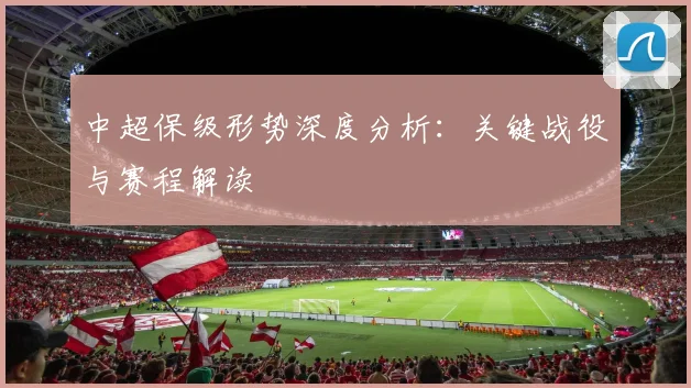 中超保级形势深度分析：关键战役与赛程解读
