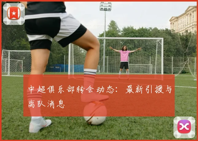 中超俱乐部转会动态：最新引援与离队消息