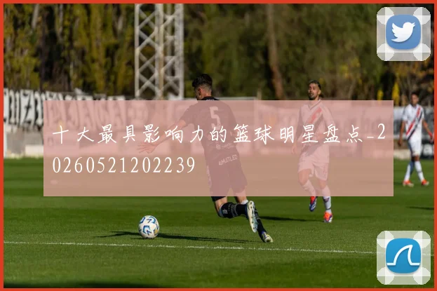 十大最具影响力的篮球明星盘点_20260521202239