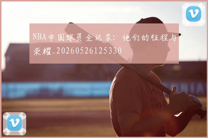 NBA中国球员全记录：他们的征程与荣耀_20260526125330