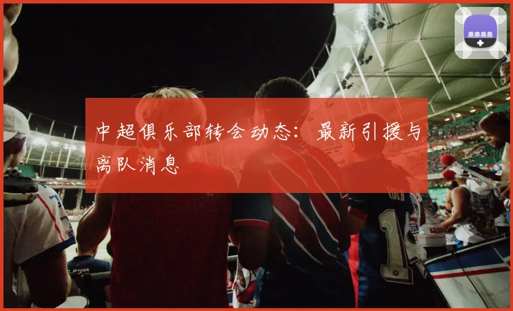 中超俱乐部转会动态：最新引援与离队消息