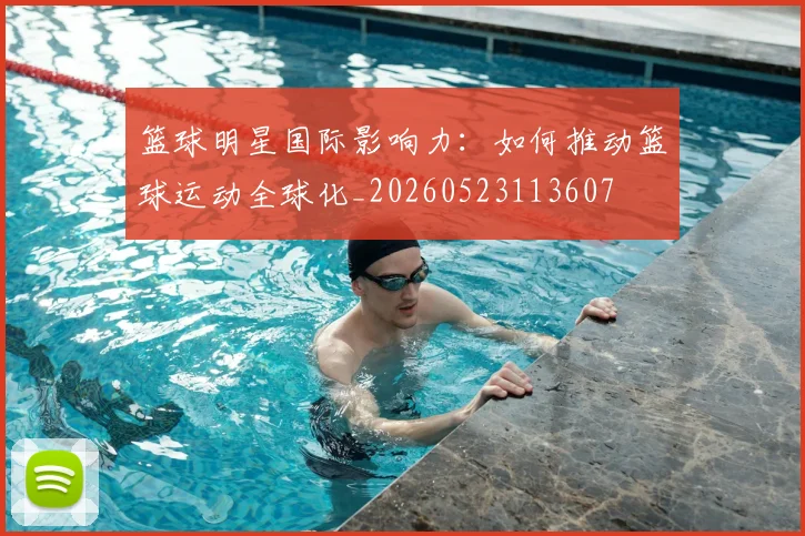 篮球明星国际影响力:如何推动篮球运动全球化_20260523113607