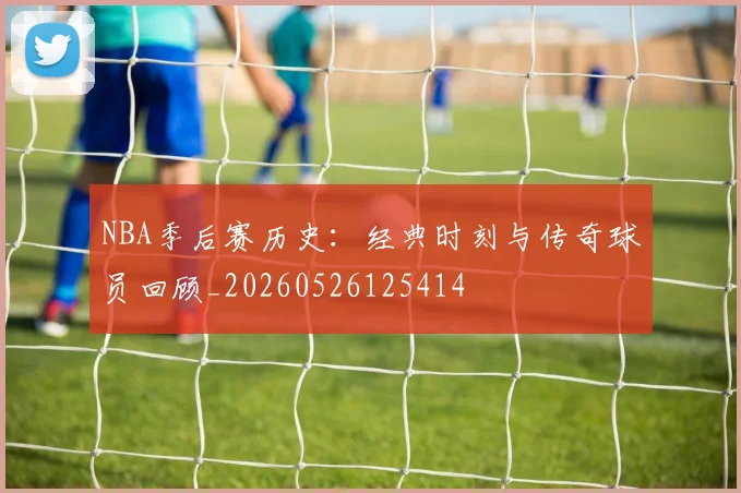 NBA季后赛历史：经典时刻与传奇球员回顾_20260526125414