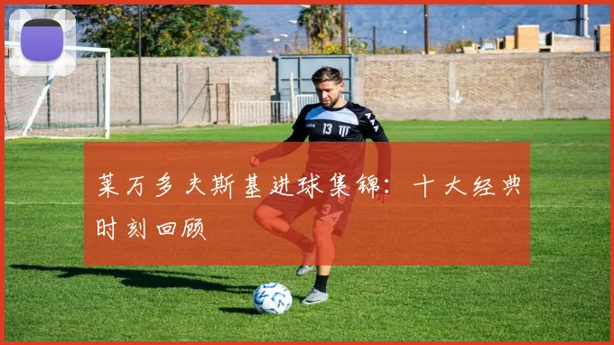 莱万多夫斯基进球集锦：十大经典时刻回顾